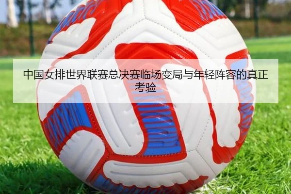 中国女排世界联赛总决赛临场变局与年轻阵容的真正考验